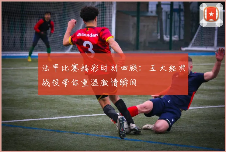 法甲比赛精彩时刻回顾：五大经典战役带你重温激情瞬间