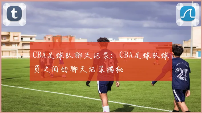 CBA足球队聊天记录：CBA足球队球员之间的聊天记录揭秘