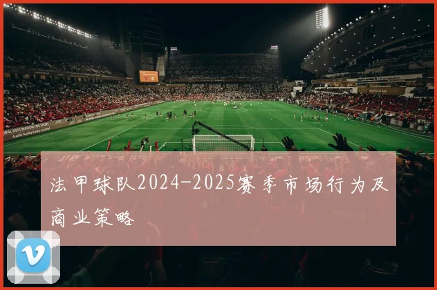 法甲球队2024-2025赛季市场行为及商业策略